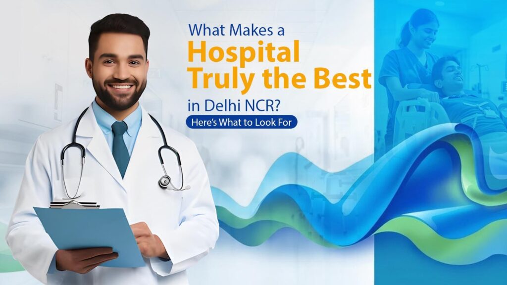 What Makes a Hospital Truly the Best in Delhi NCR? Here’s What to Look For
